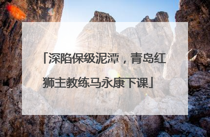 深陷保级泥潭，青岛红狮主教练马永康下课