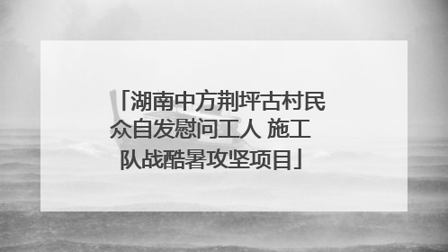 湖南中方荆坪古村民众自发慰问工人 施工队战酷暑攻坚项目
