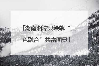 湖南湘潭县绘就“三色融合”共富图景