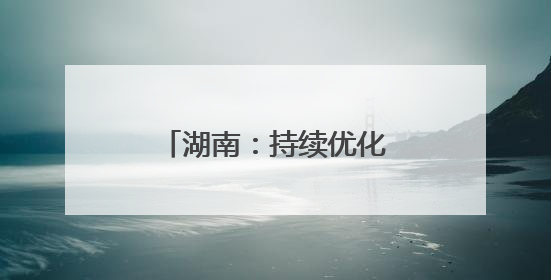 湖南：持续优化营商环境，力促民间投资提质增效