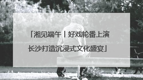 湘见端午丨好戏轮番上演 长沙打造沉浸式文化盛宴