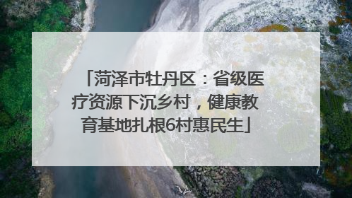 菏泽市牡丹区：省级医疗资源下沉乡村，健康教育基地扎根6村惠民生