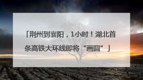 荆州到襄阳，1小时！湖北首条高铁大环线即将“画圆”
