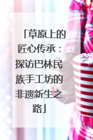 草原上的匠心传承：探访巴林民族手工坊的非遗新生之路