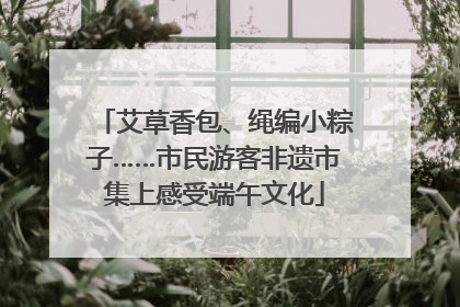 艾草香包、绳编小粽子……市民游客非遗市集上感受端午文化