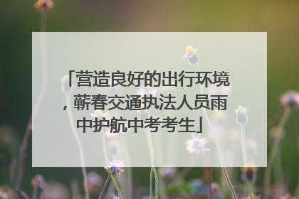 营造良好的出行环境，蕲春交通执法人员雨中护航中考考生