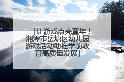 让游戏点亮童年！湘潭市岳塘区幼儿园游戏活动助推学前教育高质量发展