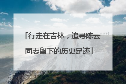 行走在吉林，追寻陈云同志留下的历史足迹
