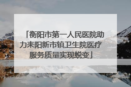 衡阳市第一人民医院助力耒阳新市镇卫生院医疗服务质量实现蜕变