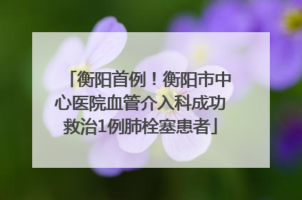 衡阳首例！衡阳市中心医院血管介入科成功救治1例肺栓塞患者