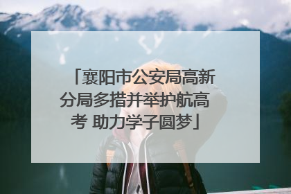 襄阳市公安局高新分局多措并举护航高考 助力学子圆梦
