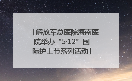 解放军总医院海南医院举办“5·12”国际护士节系列活动