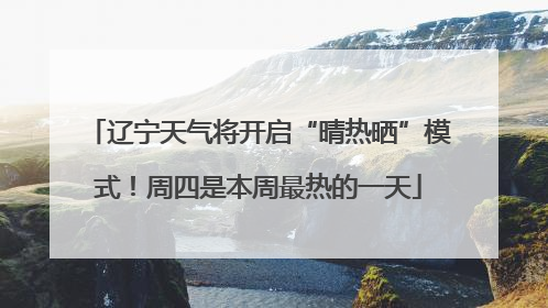 辽宁天气将开启“晴热晒”模式！周四是本周最热的一天