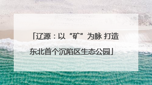 辽源：以“矿”为脉 打造东北首个沉陷区生态公园