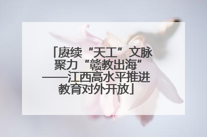 赓续“天工”文脉 聚力“赣教出海”——江西高水平推进教育对外开放