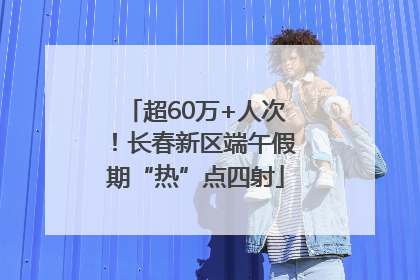 超60万+人次！长春新区端午假期“热”点四射