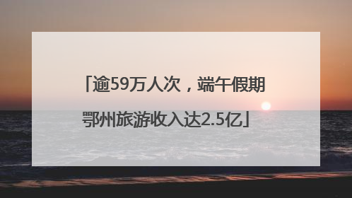 逾59万人次，端午假期鄂州旅游收入达2.5亿