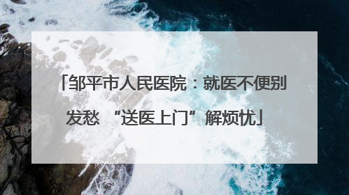 邹平市人民医院：就医不便别发愁 “送医上门”解烦忧