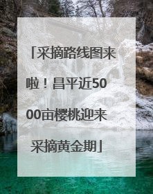 采摘路线图来啦！昌平近5000亩樱桃迎来采摘黄金期