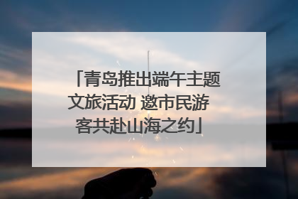 青岛推出端午主题文旅活动 邀市民游客共赴山海之约