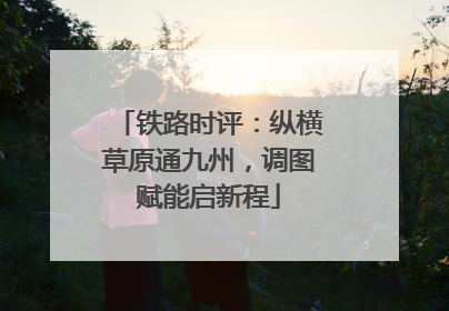 铁路时评：纵横草原通九州，调图赋能启新程