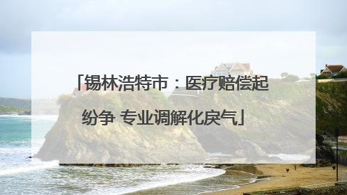 锡林浩特市：医疗赔偿起纷争 专业调解化戾气