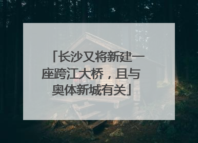 长沙又将新建一座跨江大桥，且与奥体新城有关