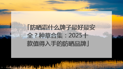 防晒霜什么牌子最好最安全？种草合集：2025十款值得入手的防晒品牌