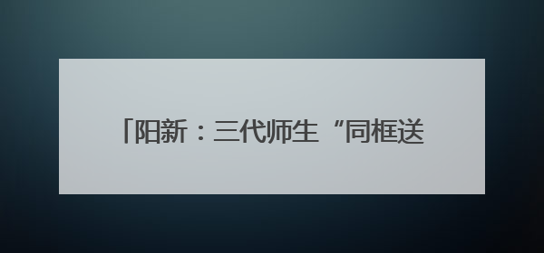 阳新：三代师生“同框送考” 教育薪火代代相传