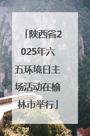 陕西省2025年六五环境日主场活动在榆林市举行
