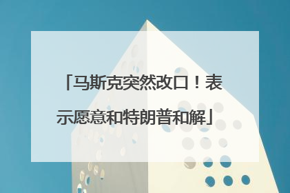 马斯克突然改口！表示愿意和特朗普和解