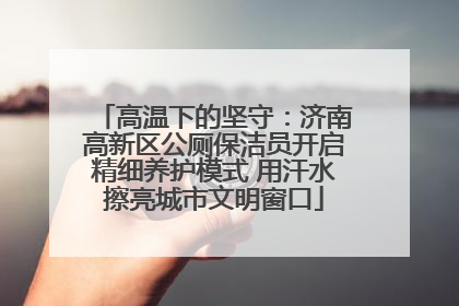 高温下的坚守：济南高新区公厕保洁员开启精细养护模式 用汗水擦亮城市文明窗口