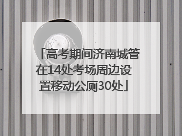 高考期间济南城管在14处考场周边设置移动公厕30处