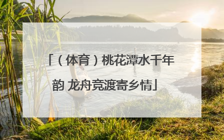 （体育）桃花潭水千年韵 龙舟竞渡寄乡情