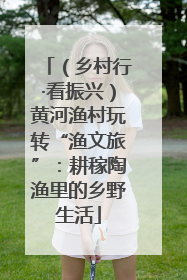 （乡村行·看振兴）黄河渔村玩转“渔文旅”：耕稼陶渔里的乡野生活