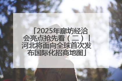 2025年廊坊经洽会亮点抢先看（二）丨河北将面向全球首次发布国际化招商地图