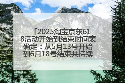 2025淘宝京东618活动开始到结束时间表确定：从5月13号开始到6月18号结束共持续37天附618红包口令及选购攻略一览