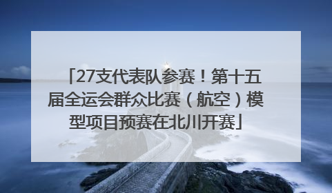27支代表队参赛！第十五届全运会群众比赛（航空）模型项目预赛在北川开赛