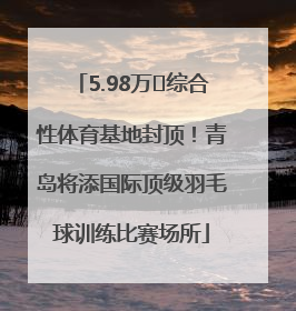 5.98万㎡综合性体育基地封顶！青岛将添国际顶级羽毛球训练比赛场所