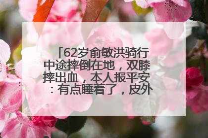 62岁俞敏洪骑行中途摔倒在地，双膝摔出血，本人报平安：有点睡着了，皮外伤，不用担心